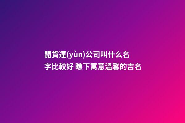 開貨運(yùn)公司叫什么名字比較好 瞧下寓意溫馨的吉名-第1張-公司起名-玄機(jī)派